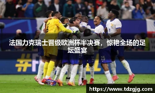 法国力克瑞士晋级欧洲杯半决赛，惊艳全场的足坛盛宴